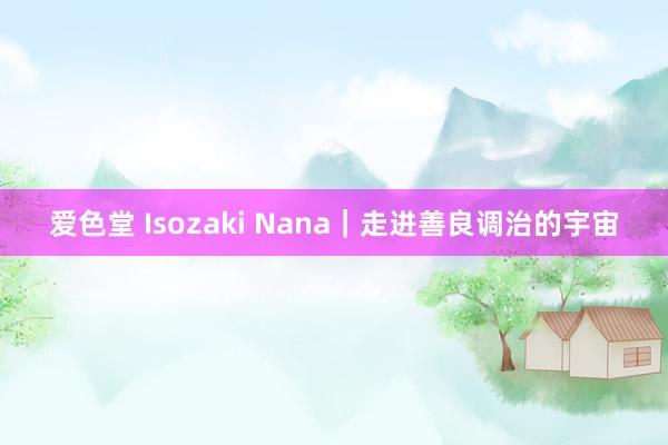 爱色堂 Isozaki Nana｜走进善良调治的宇宙