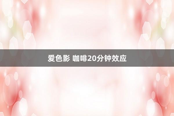 爱色影 咖啡20分钟效应