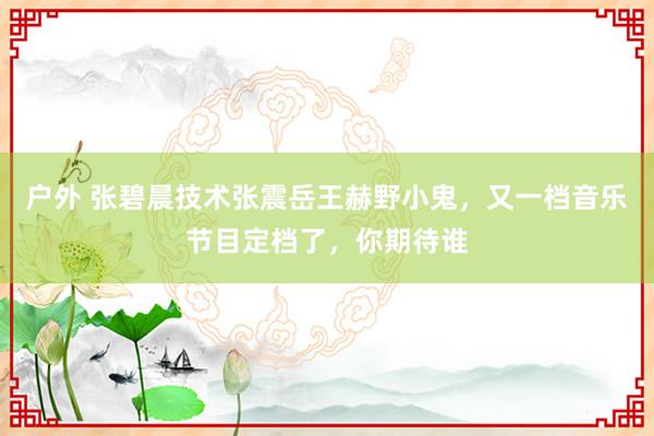 户外 张碧晨技术张震岳王赫野小鬼，又一档音乐节目定档了，你期待谁