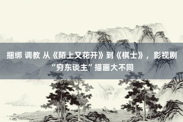 捆绑 调教 从《陌上又花开》到《棋士》，影视剧“穷东谈主”描画大不同