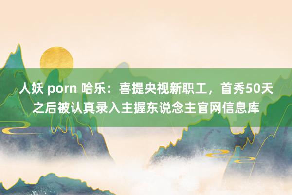 人妖 porn 哈乐：喜提央视新职工，首秀50天之后被认真录入主握东说念主官网信息库