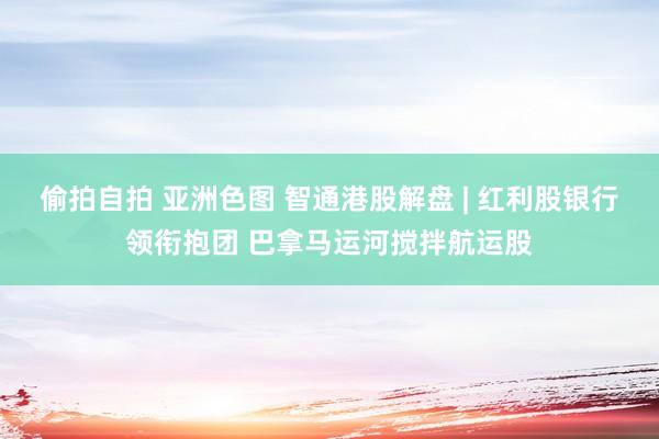 偷拍自拍 亚洲色图 智通港股解盘 | 红利股银行领衔抱团 巴拿马运河搅拌航运股