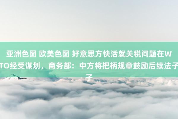亚洲色图 欧美色图 好意思方快活就关税问题在WTO经受谋划，商务部：中方将把柄规章鼓励后续法子