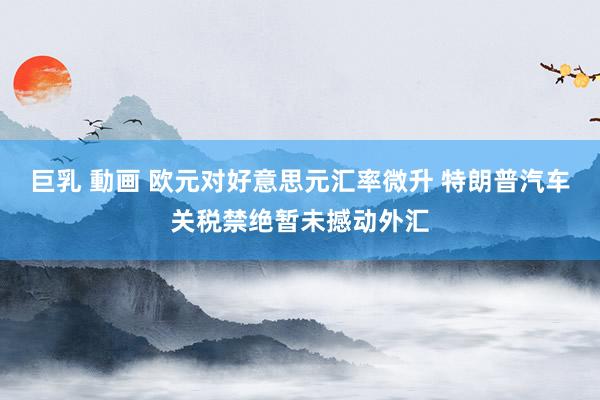 巨乳 動画 欧元对好意思元汇率微升 特朗普汽车关税禁绝暂未撼动外汇
