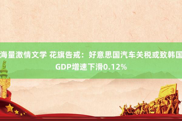 海量激情文学 花旗告戒：好意思国汽车关税或致韩国GDP增速下滑0.12%