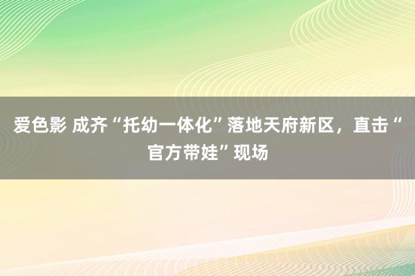 爱色影 成齐“托幼一体化”落地天府新区，直击“官方带娃”现场