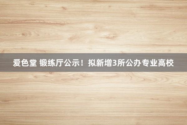 爱色堂 锻练厅公示！拟新增3所公办专业高校