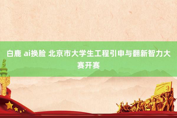 白鹿 ai换脸 北京市大学生工程引申与翻新智力大赛开赛