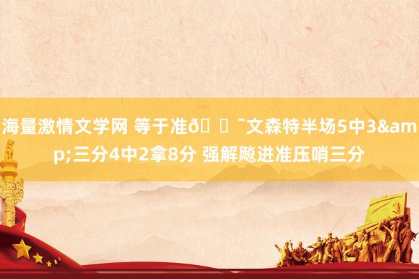 海量激情文学网 等于准🎯文森特半场5中3&三分4中2拿8分 强解飚进准压哨三分