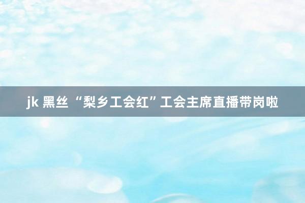 jk 黑丝 “梨乡工会红”工会主席直播带岗啦