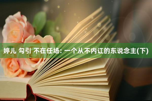 婷儿 勾引 不在任场: 一个从不内讧的东说念主(下)