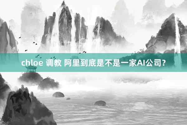 chloe 调教 阿里到底是不是一家AI公司？
