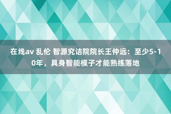 在线av 乱伦 智源究诘院院长王仲远：至少5-10年，具身智能模子才能熟练落地