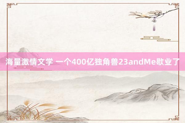 海量激情文学 一个400亿独角兽23andMe歇业了