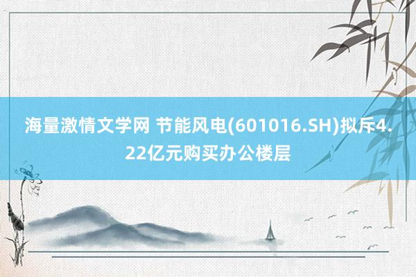 海量激情文学网 节能风电(601016.SH)拟斥4.22亿元购买办公楼层