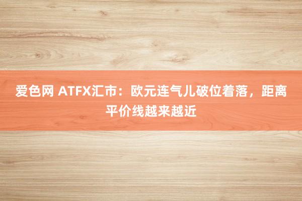 爱色网 ATFX汇市：欧元连气儿破位着落，距离平价线越来越近