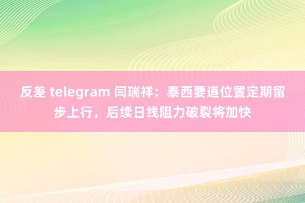 反差 telegram 闫瑞祥：泰西要道位置定期留步上行，后续日线阻力破裂将加快