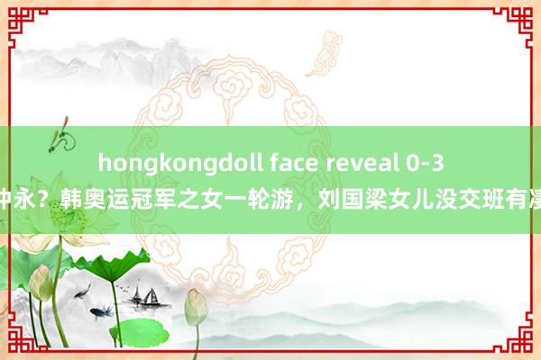 hongkongdoll face reveal 0-3伤仲永？韩奥运冠军之女一轮游，刘国梁女儿没交班有凄迷