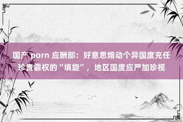 国产 porn 应酬部：好意思煽动个异国度充任珍贵霸权的“填旋”，地区国度应严加珍视