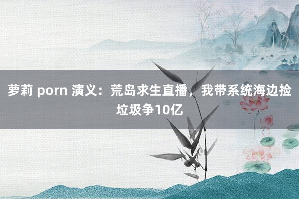 萝莉 porn 演义：荒岛求生直播，我带系统海边捡垃圾争10亿