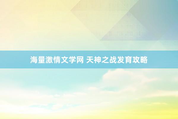 海量激情文学网 天神之战发育攻略