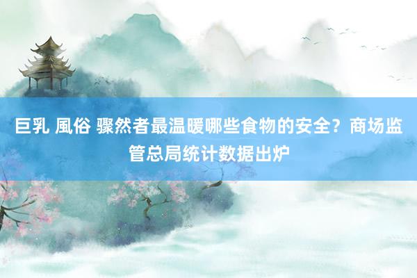 巨乳 風俗 骤然者最温暖哪些食物的安全？商场监管总局统计数据出炉