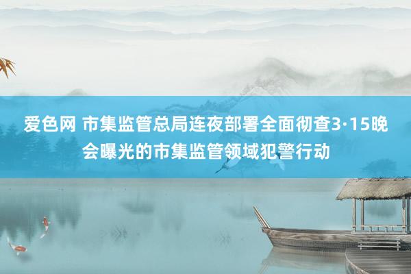 爱色网 市集监管总局连夜部署全面彻查3·15晚会曝光的市集监管领域犯警行动