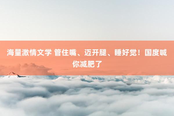 海量激情文学 管住嘴、迈开腿、睡好觉！国度喊你减肥了