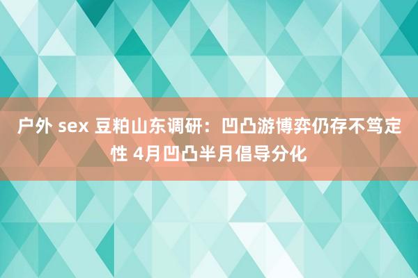 户外 sex 豆粕山东调研：凹凸游博弈仍存不笃定性 4月凹凸半月倡导分化