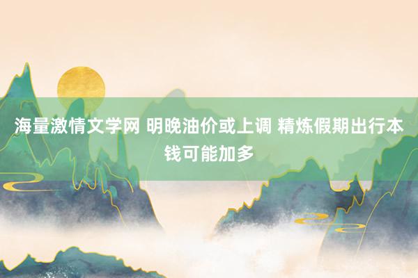 海量激情文学网 明晚油价或上调 精炼假期出行本钱可能加多