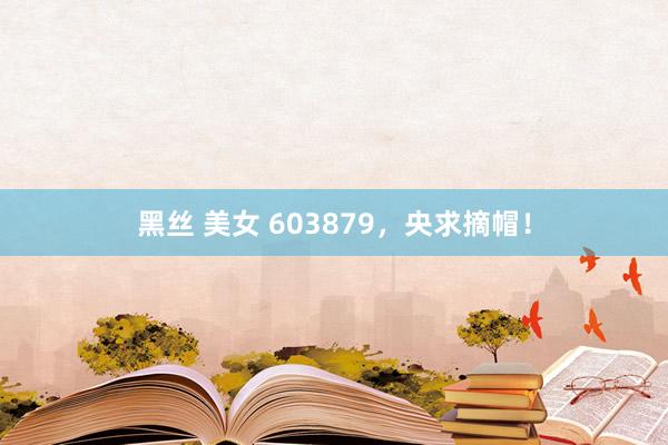黑丝 美女 603879，央求摘帽！