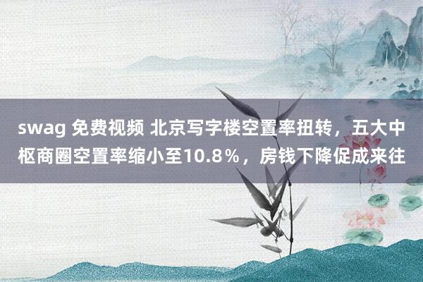 swag 免费视频 北京写字楼空置率扭转，五大中枢商圈空置率缩小至10.8％，房钱下降促成来往