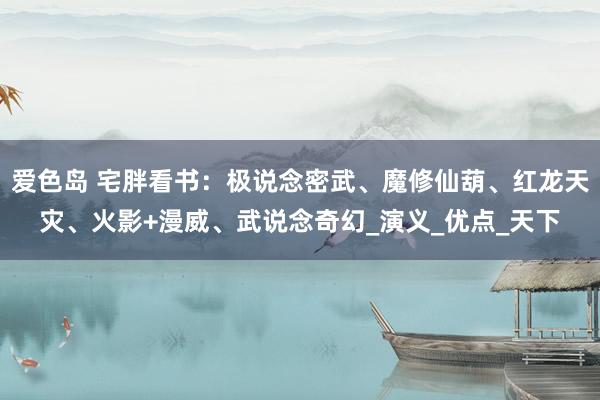 爱色岛 宅胖看书：极说念密武、魔修仙葫、红龙天灾、火影+漫威、武说念奇幻_演义_优点_天下