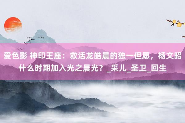 爱色影 神印王座：救活龙皓晨的独一但愿，杨文昭什么时期加入光之晨光？_采儿_圣卫_回生