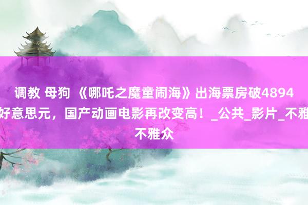 调教 母狗 《哪吒之魔童闹海》出海票房破4894万好意思元，国产动画电影再改变高！_公共_影片_不雅众