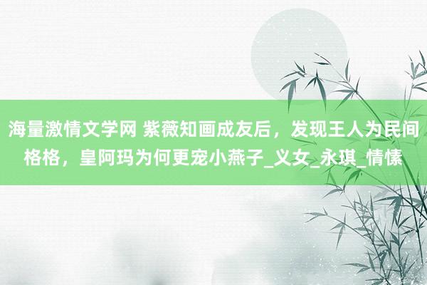 海量激情文学网 紫薇知画成友后，发现王人为民间格格，皇阿玛为何更宠小燕子_义女_永琪_情愫
