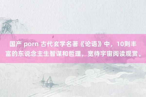 国产 porn 古代玄学名著《论语》中，10则丰富的东说念主生智谋和哲理，宽待宇宙阅读观赏。