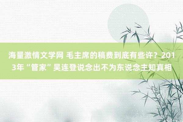 海量激情文学网 毛主席的稿费到底有些许？2013年“管家”吴连登说念出不为东说念主知真相