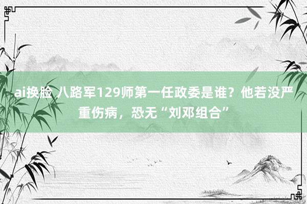 ai换脸 八路军129师第一任政委是谁？他若没严重伤病，恐无“刘邓组合”