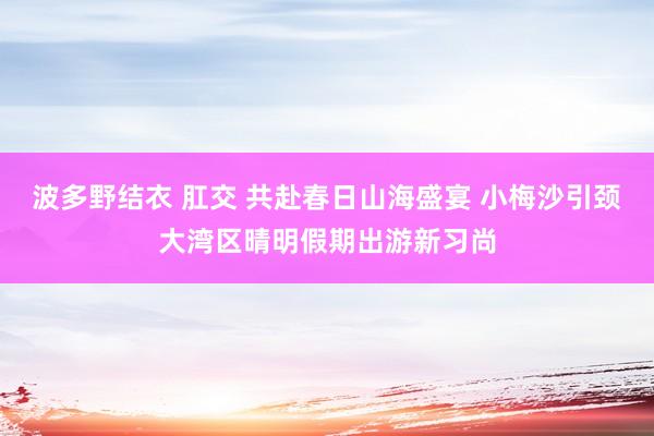 波多野结衣 肛交 共赴春日山海盛宴 小梅沙引颈大湾区晴明假期出游新习尚