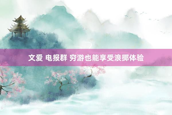 文爱 电报群 穷游也能享受浪掷体验