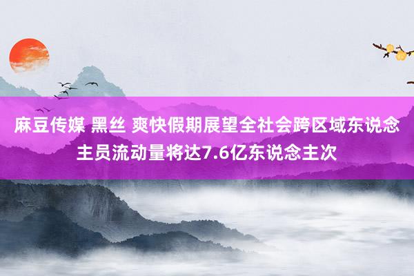 麻豆传媒 黑丝 爽快假期展望全社会跨区域东说念主员流动量将达7.6亿东说念主次