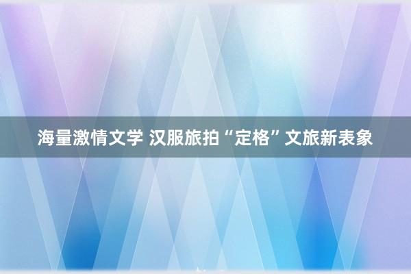 海量激情文学 汉服旅拍“定格”文旅新表象