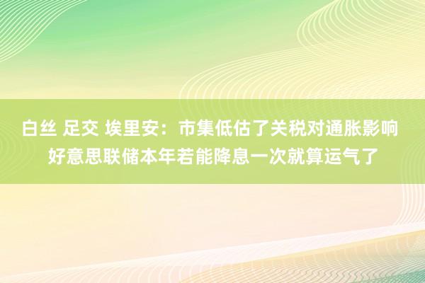 白丝 足交 埃里安：市集低估了关税对通胀影响 好意思联储本年若能降息一次就算运气了