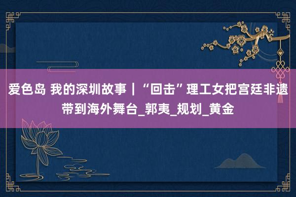 爱色岛 我的深圳故事｜“回击”理工女把宫廷非遗带到海外舞台_郭夷_规划_黄金