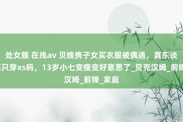 处女膜 在线av 贝嫂携子女买衣服被偶遇，真东谈主很高只穿xs码，13岁小七变瘦变好意思了_贝克汉姆_前锋_家庭