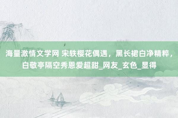 海量激情文学网 宋轶樱花偶遇，黑长裙白净精粹，白敬亭隔空秀恩爱超甜_网友_玄色_显得