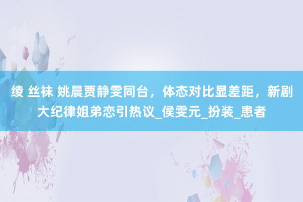 绫 丝袜 姚晨贾静雯同台，体态对比显差距，新剧大纪律姐弟恋引热议_侯雯元_扮装_患者