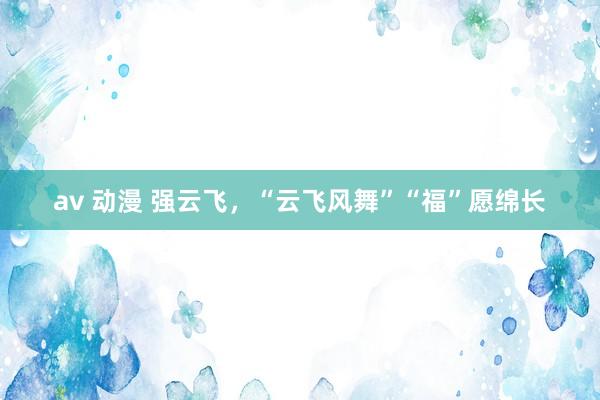 av 动漫 强云飞，“云飞风舞”“福”愿绵长