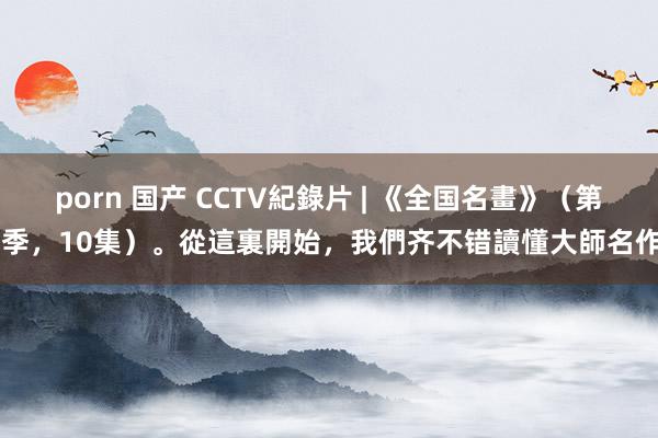 porn 国产 CCTV紀錄片 | 《全国名畫》（第1季，10集）。從這裏開始，我們齐不错讀懂大師名作。